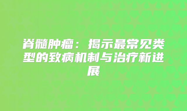 脊髓肿瘤：揭示最常见类型的致病机制与治疗新进展