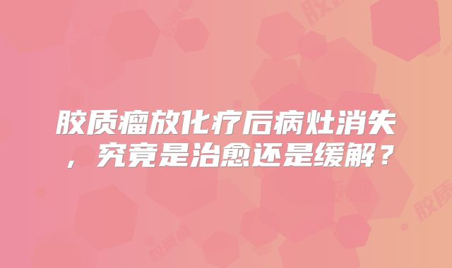 胶质瘤放化疗后病灶消失，究竟是治愈还是缓解？