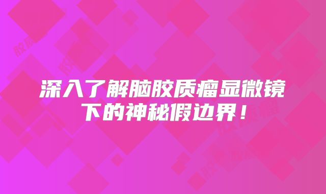 深入了解脑胶质瘤显微镜下的神秘假边界！