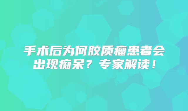 手术后为何胶质瘤患者会出现痴呆？专家解读！
