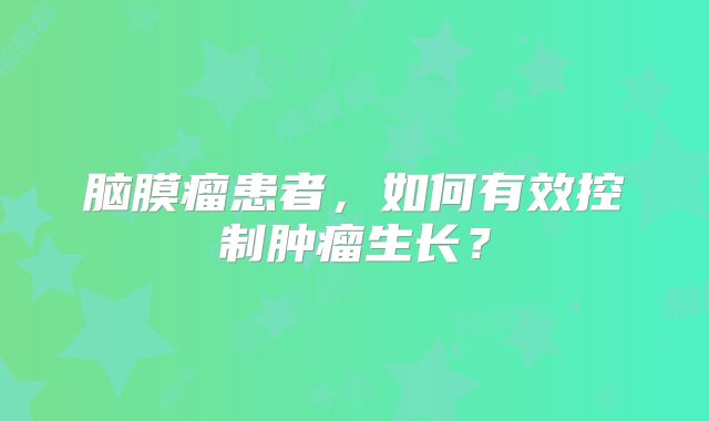 脑膜瘤患者，如何有效控制肿瘤生长？