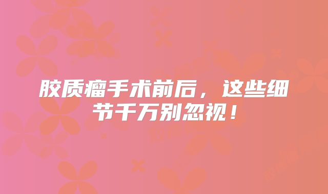 胶质瘤手术前后，这些细节千万别忽视！
