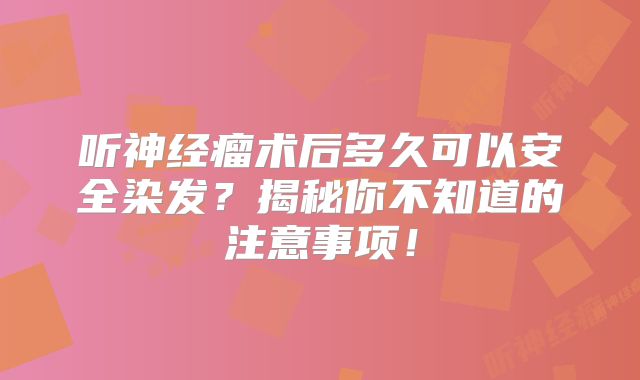 听神经瘤术后多久可以安全染发？揭秘你不知道的注意事项！