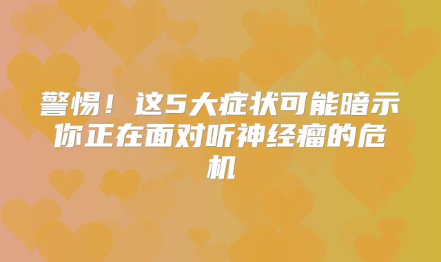 警惕！这5大症状可能暗示你正在面对听神经瘤的危机