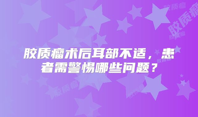 胶质瘤术后耳部不适，患者需警惕哪些问题？