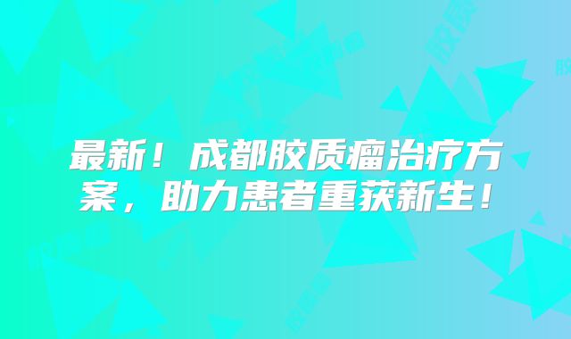 最新！成都胶质瘤治疗方案，助力患者重获新生！