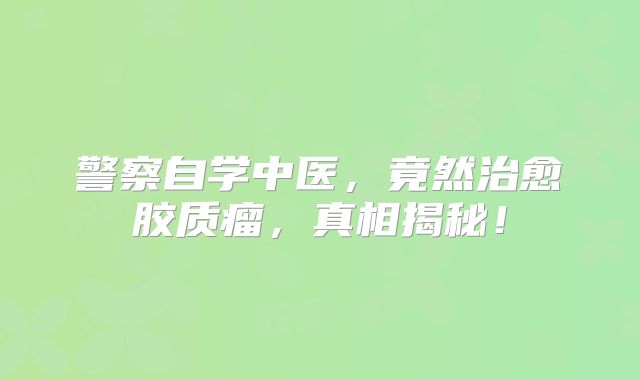 警察自学中医，竟然治愈胶质瘤，真相揭秘！