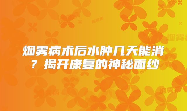 烟雾病术后水肿几天能消？揭开康复的神秘面纱