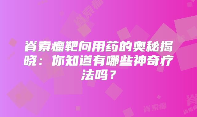 脊索瘤靶向用药的奥秘揭晓：你知道有哪些神奇疗法吗？