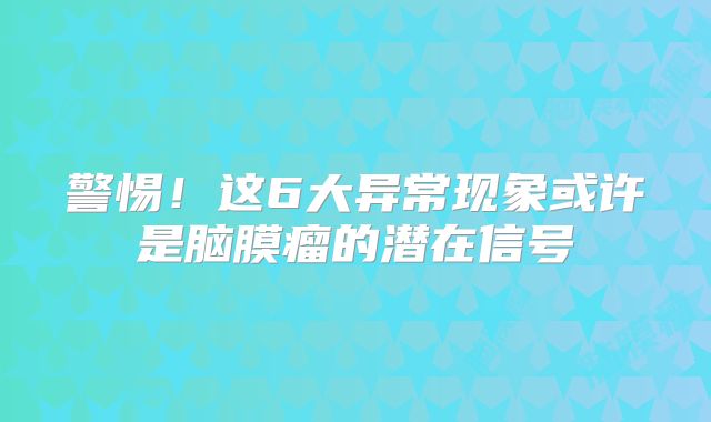 警惕！这6大异常现象或许是脑膜瘤的潜在信号