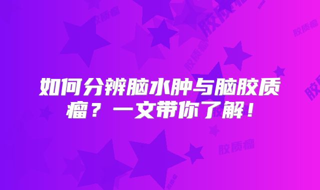 如何分辨脑水肿与脑胶质瘤？一文带你了解！