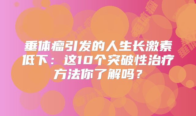 垂体瘤引发的人生长激素低下：这10个突破性治疗方法你了解吗？