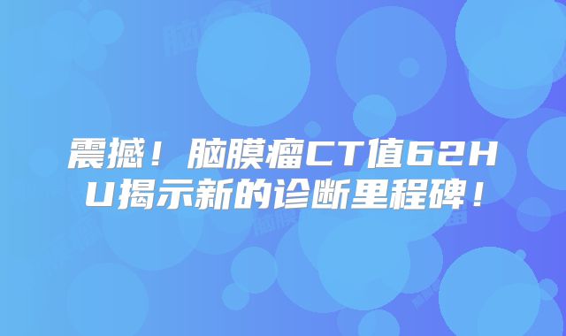 震撼！脑膜瘤CT值62HU揭示新的诊断里程碑！