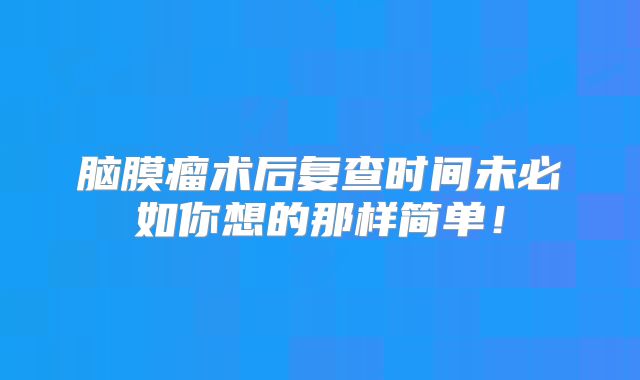 脑膜瘤术后复查时间未必如你想的那样简单！