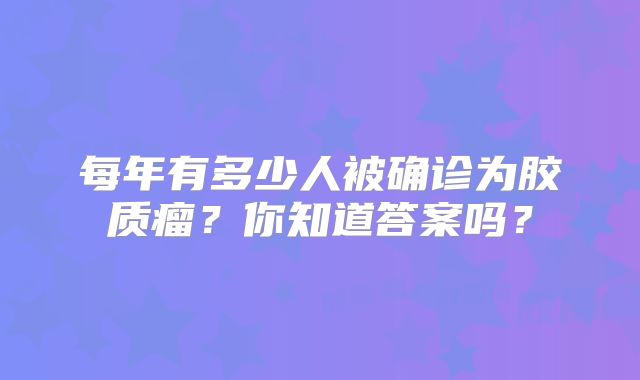 每年有多少人被确诊为胶质瘤？你知道答案吗？