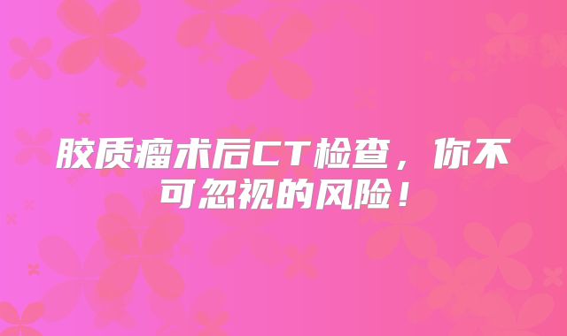 胶质瘤术后CT检查，你不可忽视的风险！