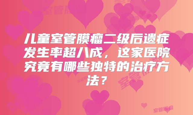 儿童室管膜瘤二级后遗症发生率超八成，这家医院究竟有哪些独特的治疗方法？