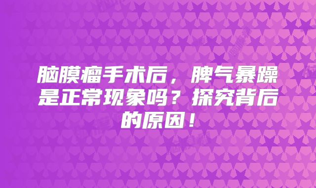 脑膜瘤手术后，脾气暴躁是正常现象吗？探究背后的原因！