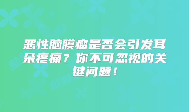 恶性脑膜瘤是否会引发耳朵疼痛？你不可忽视的关键问题！