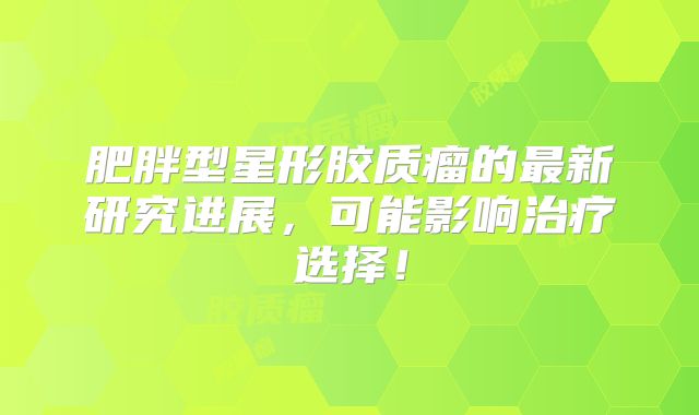 肥胖型星形胶质瘤的最新研究进展，可能影响治疗选择！