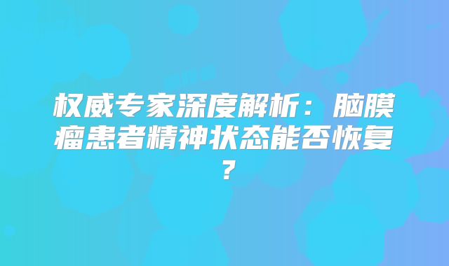 权威专家深度解析：脑膜瘤患者精神状态能否恢复？