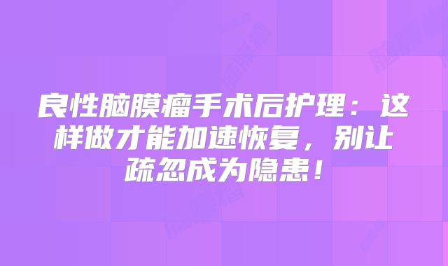 良性脑膜瘤手术后护理：这样做才能加速恢复，别让疏忽成为隐患！