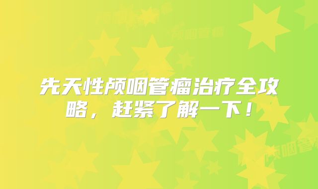 先天性颅咽管瘤治疗全攻略，赶紧了解一下！