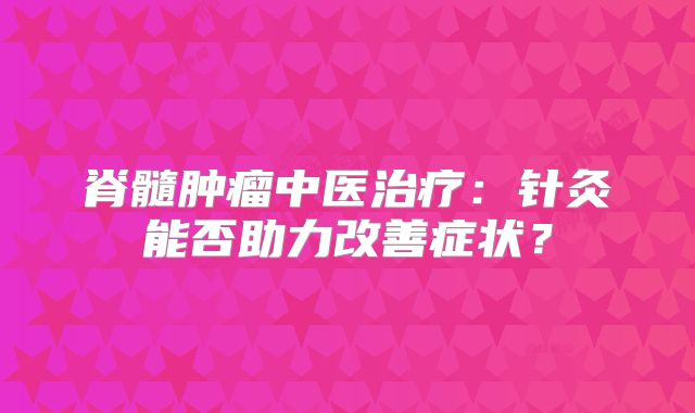 脊髓肿瘤中医治疗：针灸能否助力改善症状？