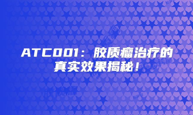 ATC001：胶质瘤治疗的真实效果揭秘！
