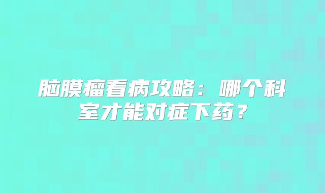 脑膜瘤看病攻略：哪个科室才能对症下药？