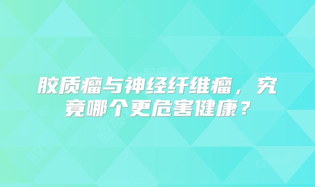 胶质瘤与神经纤维瘤，究竟哪个更危害健康？