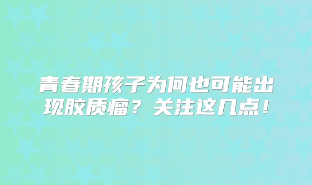 青春期孩子为何也可能出现胶质瘤？关注这几点！