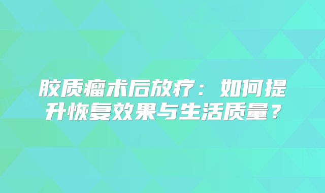 胶质瘤术后放疗：如何提升恢复效果与生活质量？