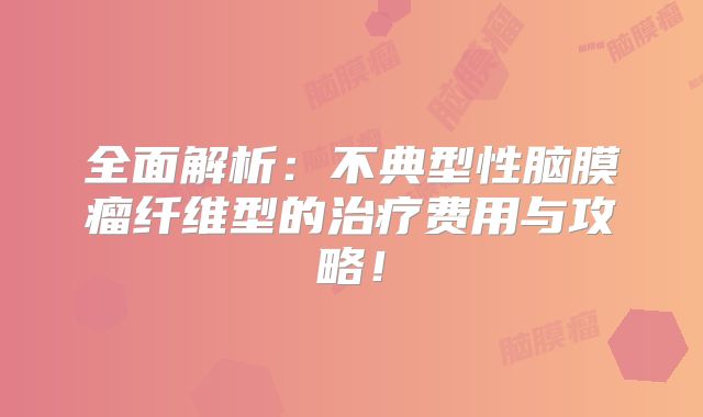 全面解析：不典型性脑膜瘤纤维型的治疗费用与攻略！