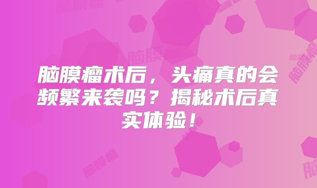 脑膜瘤术后，头痛真的会频繁来袭吗？揭秘术后真实体验！