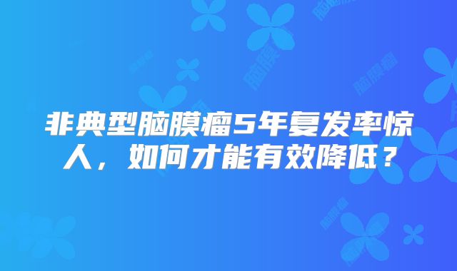 非典型脑膜瘤5年复发率惊人，如何才能有效降低？