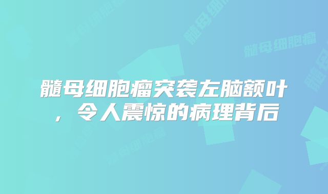髓母细胞瘤突袭左脑额叶，令人震惊的病理背后