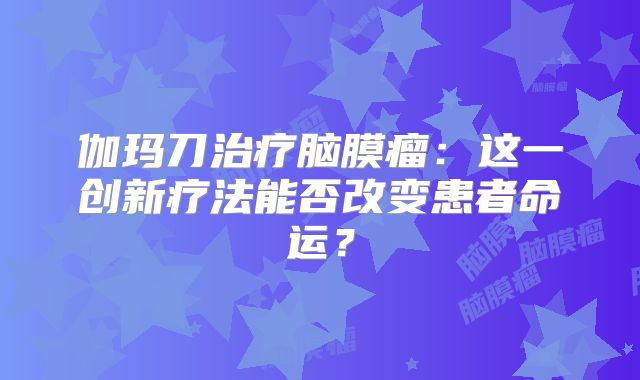 伽玛刀治疗脑膜瘤：这一创新疗法能否改变患者命运？