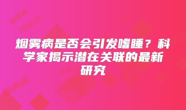 烟雾病是否会引发嗜睡？科学家揭示潜在关联的最新研究