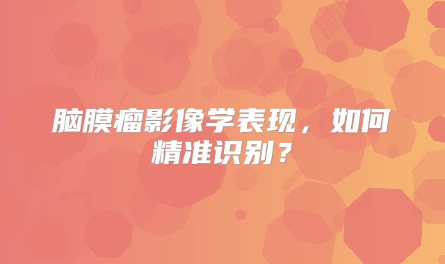 脑膜瘤影像学表现，如何精准识别？
