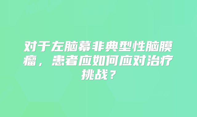 对于左脑幕非典型性脑膜瘤，患者应如何应对治疗挑战？