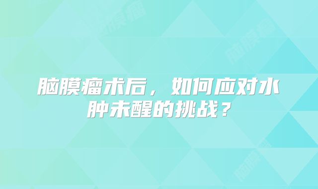 脑膜瘤术后，如何应对水肿未醒的挑战？