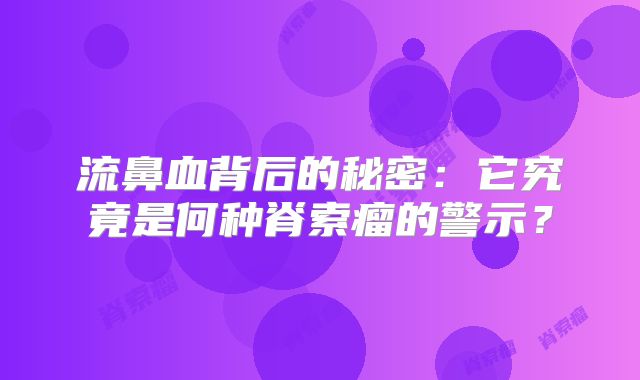 流鼻血背后的秘密：它究竟是何种脊索瘤的警示？