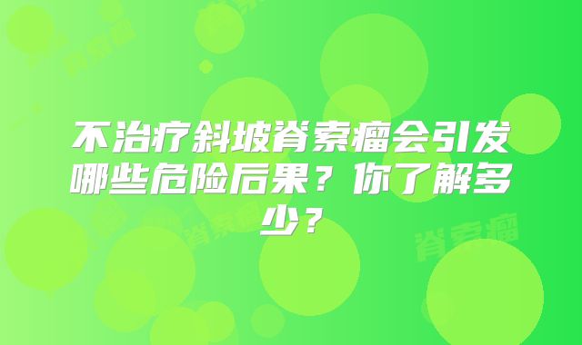 不治疗斜坡脊索瘤会引发哪些危险后果？你了解多少？