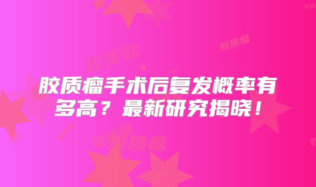 胶质瘤手术后复发概率有多高？最新研究揭晓！