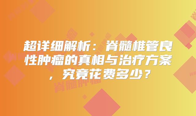 超详细解析：脊髓椎管良性肿瘤的真相与治疗方案，究竟花费多少？