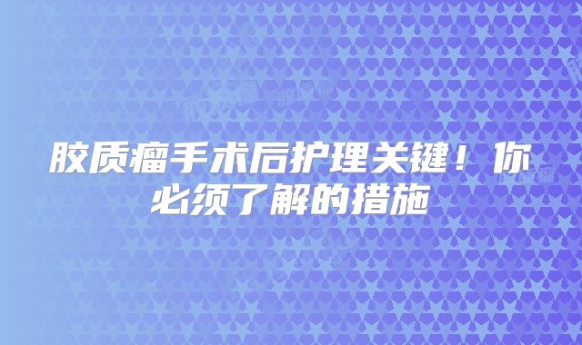 胶质瘤手术后护理关键！你必须了解的措施