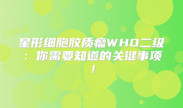 星形细胞胶质瘤WHO二级：你需要知道的关键事项！
