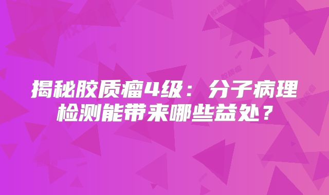 揭秘胶质瘤4级：分子病理检测能带来哪些益处？