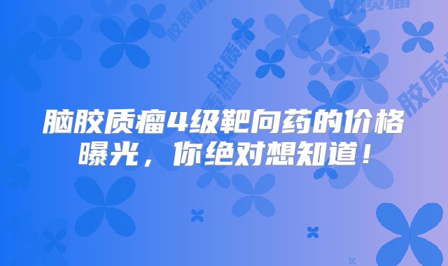 脑胶质瘤4级靶向药的价格曝光，你绝对想知道！